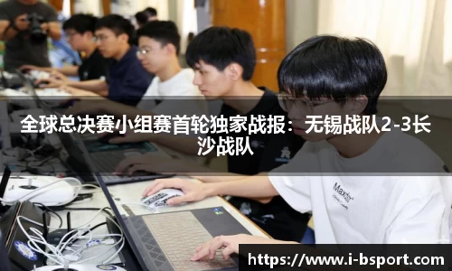 全球总决赛小组赛首轮独家战报：无锡战队2-3长沙战队